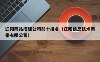 新余辽阳网站搭建公司前十排名（辽阳信息技术网络有限公司）