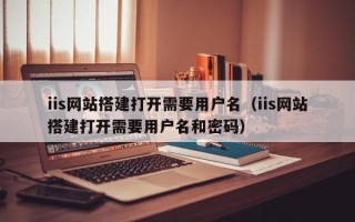 新余iis网站搭建打开需要用户名（iis网站搭建打开需要用户名和密码）