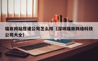 新余福田网站搭建公司怎么样（深圳福田网络科技公司大全）